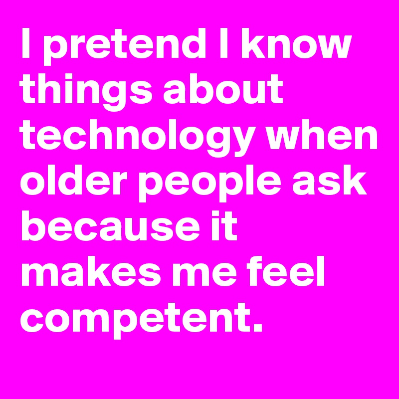 I pretend I know things about technology when older people ask because it makes me feel competent.