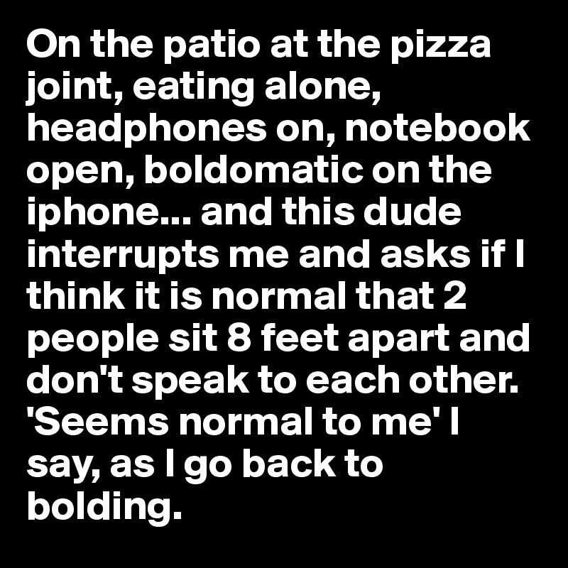 On the patio at the pizza joint, eating alone, headphones on, notebook open, boldomatic on the iphone... and this dude interrupts me and asks if I think it is normal that 2 people sit 8 feet apart and don't speak to each other. 'Seems normal to me' I say, as I go back to bolding. 
