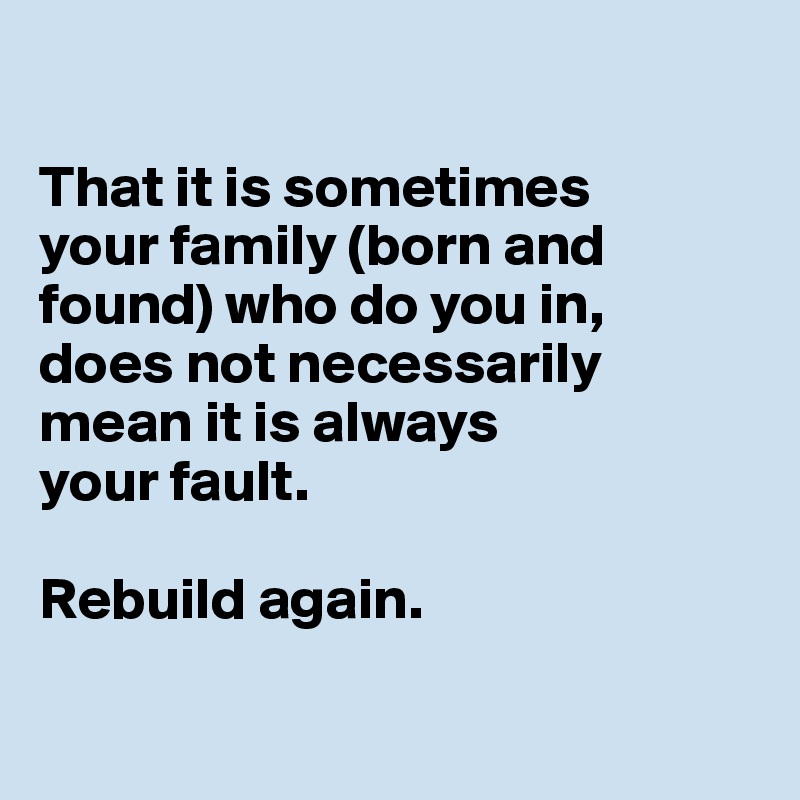 

That it is sometimes 
your family (born and found) who do you in, 
does not necessarily mean it is always 
your fault. 

Rebuild again.

