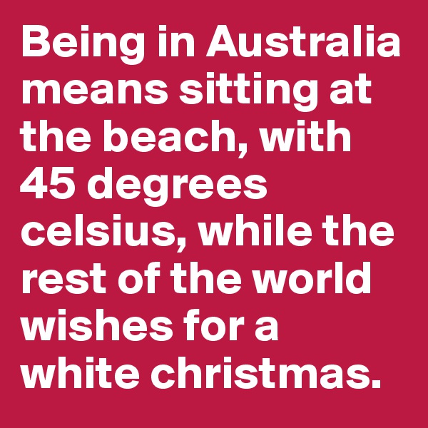 Being in Australia means sitting at the beach, with 45 degrees celsius, while the rest of the world wishes for a white christmas.
