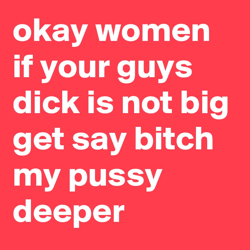 okay women if your guys dick is not big get say bitch my pussy deeper 