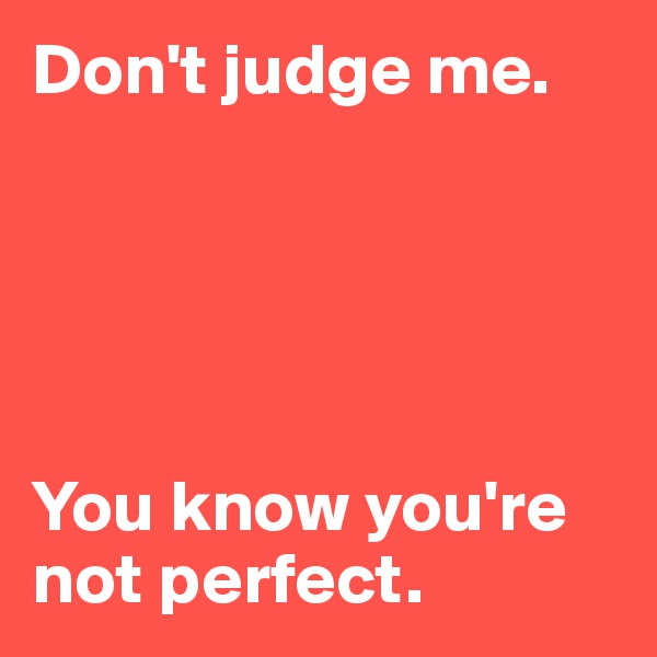 Don't judge me.





You know you're not perfect.