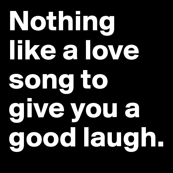 Nothing like a love song to give you a good laugh.