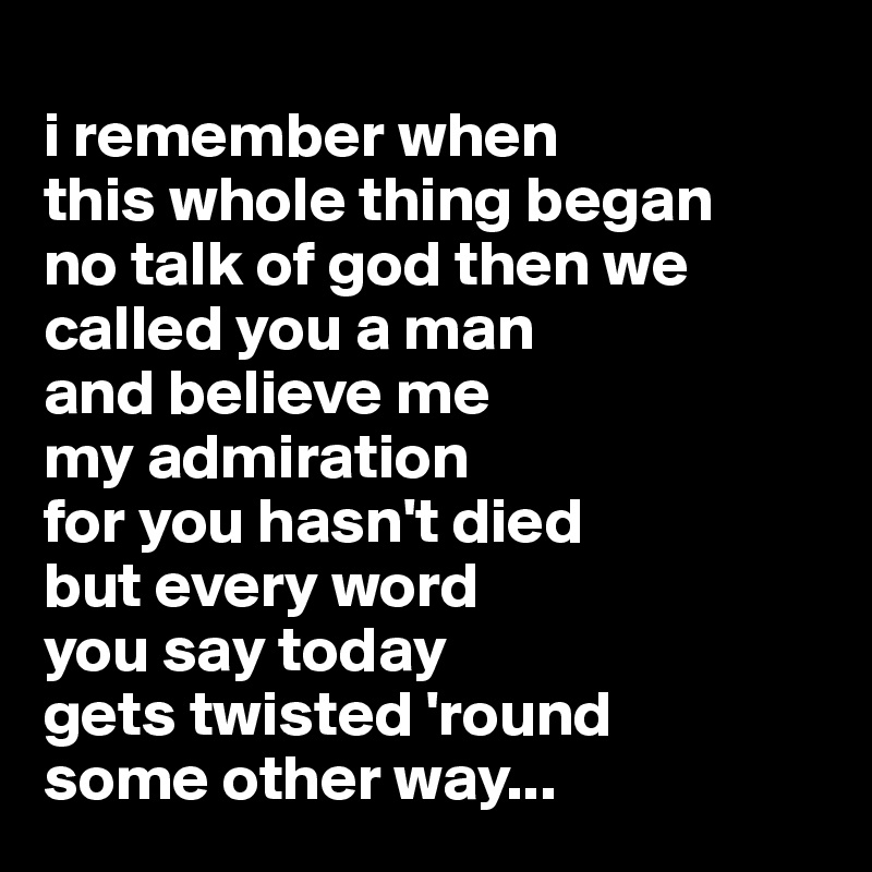 
i remember when 
this whole thing began
no talk of god then we called you a man
and believe me
my admiration 
for you hasn't died
but every word 
you say today
gets twisted 'round
some other way...