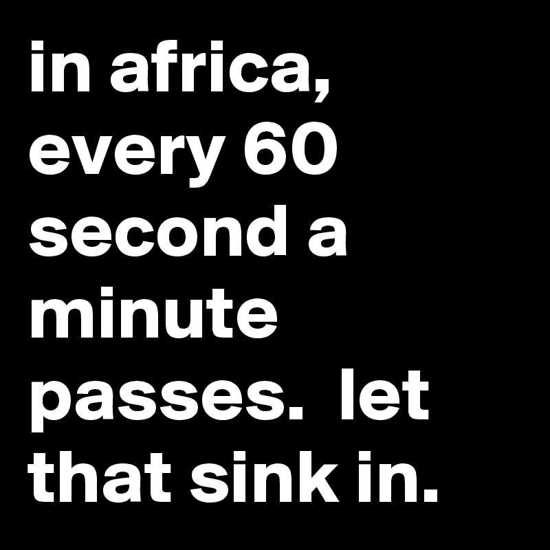 in africa, every 60 second a minute passes.  let that sink in.