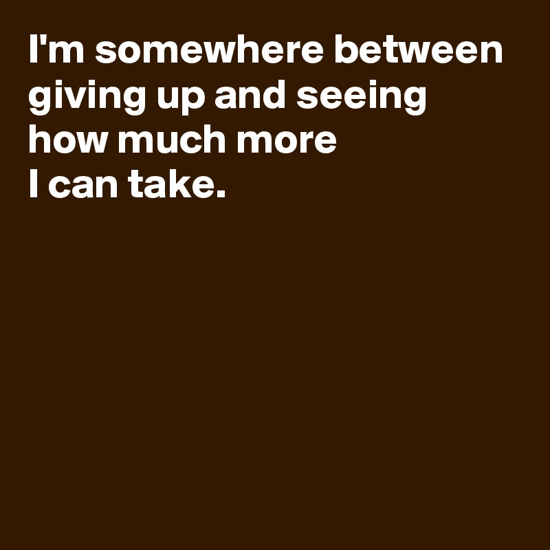 I'm somewhere between giving up and seeing how much more 
I can take.






