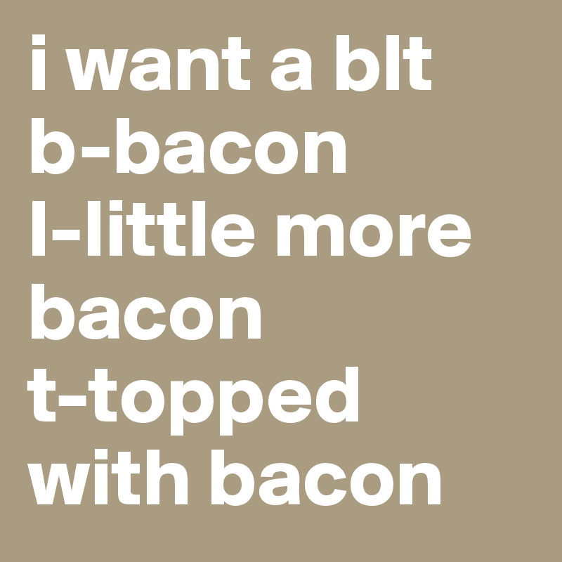 i want a blt
b-bacon
l-little more bacon
t-topped with bacon
