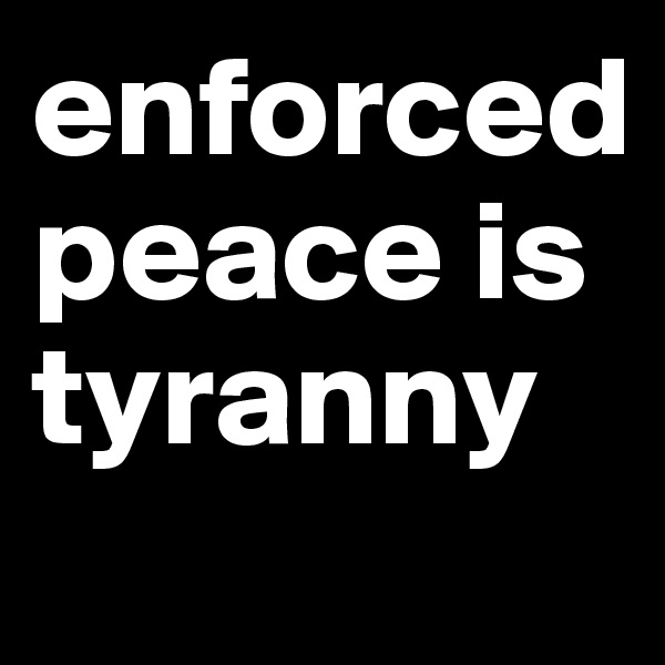 enforced peace is tyranny
