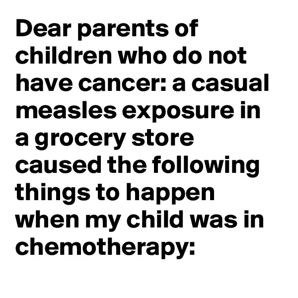 Dear parents of children who do not have cancer: a casual measles exposure in a grocery store caused the following things to happen when my child was in chemotherapy: