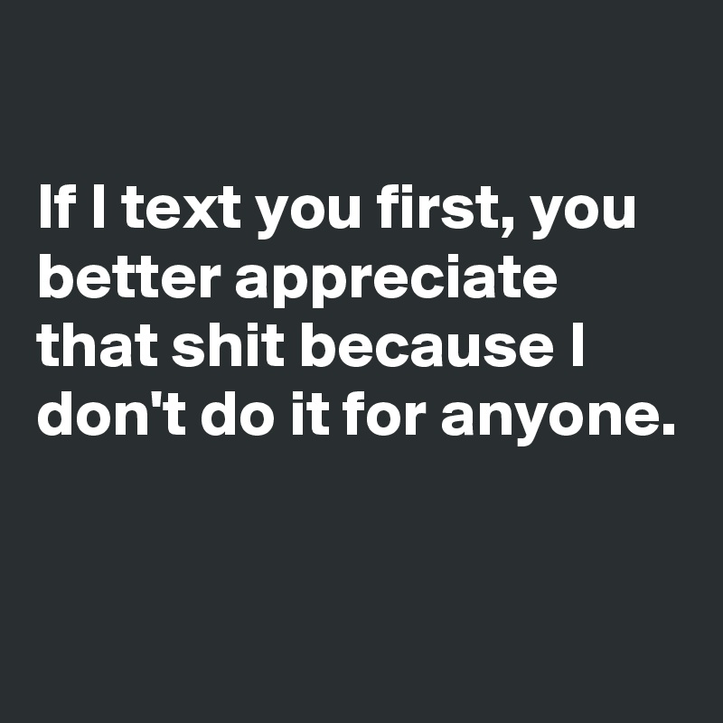 

If I text you first, you better appreciate that shit because I don't do it for anyone. 


