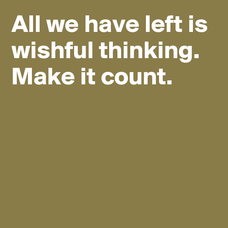 All we have left is wishful thinking. Make it count. 



