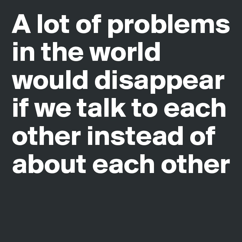 A lot of problems in the world would disappear if we talk to each other instead of about each other