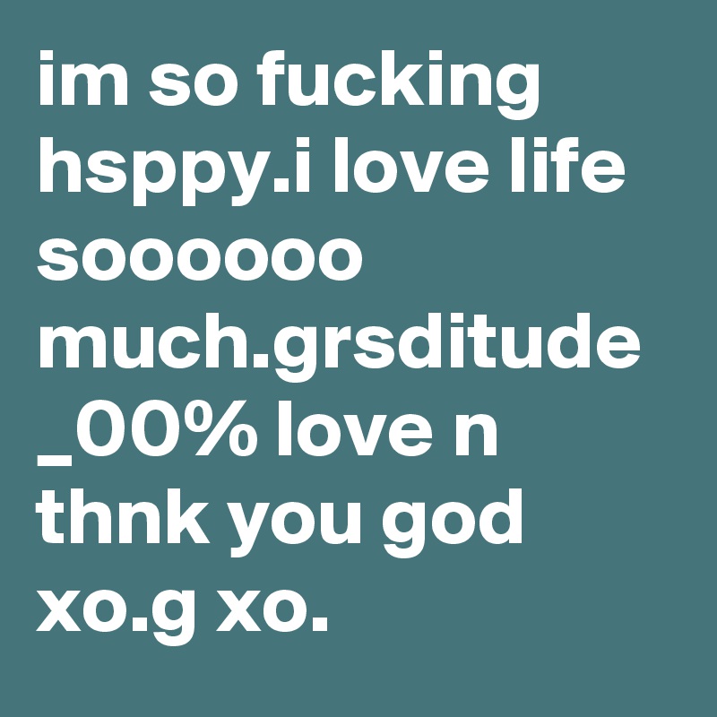 im so fucking hsppy.i love life soooooo much.grsditude _00% love n thnk you god xo.g xo.