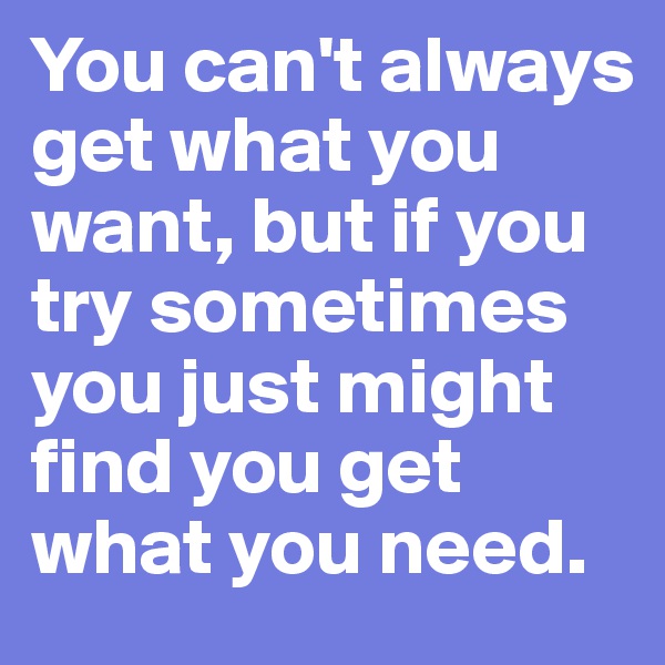 You can't always get what you want, but if you try sometimes you just might find you get what you need.