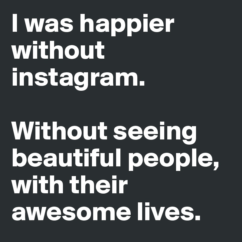 I was happier without instagram. 

Without seeing beautiful people, with their awesome lives. 