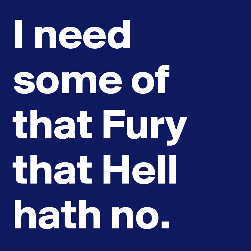 I need some of that Fury that Hell hath no.