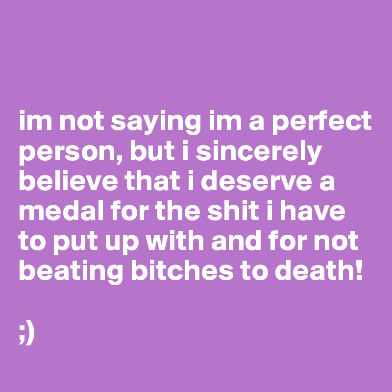 


im not saying im a perfect person, but i sincerely believe that i deserve a medal for the shit i have to put up with and for not beating bitches to death!

;)