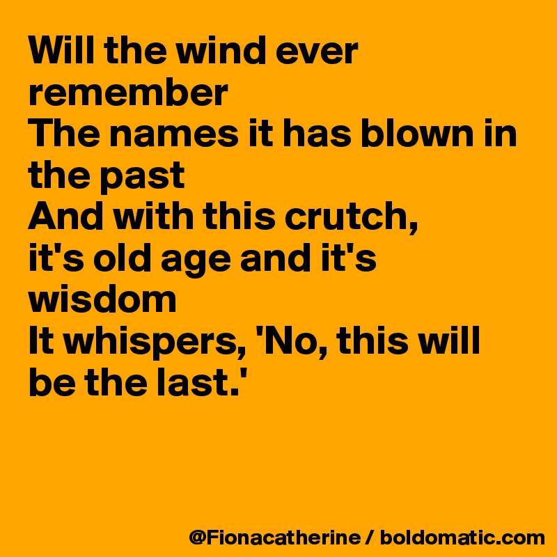 Will the wind ever remember
The names it has blown in the past
And with this crutch,
it's old age and it's wisdom
It whispers, 'No, this will be the last.'


