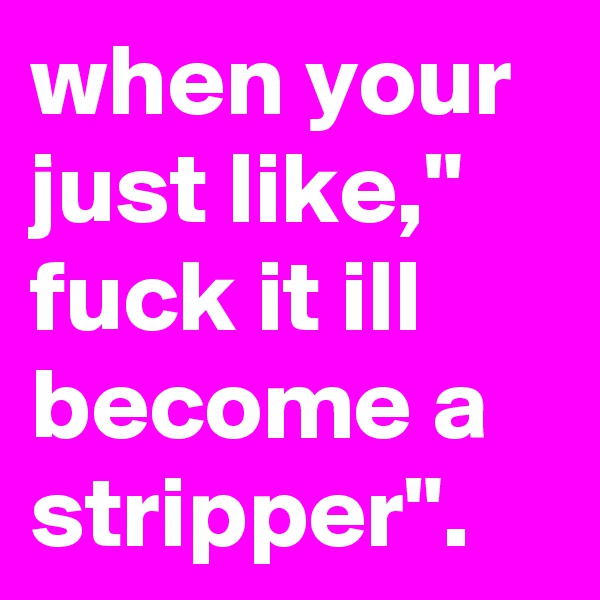 when your just like," fuck it ill become a stripper".