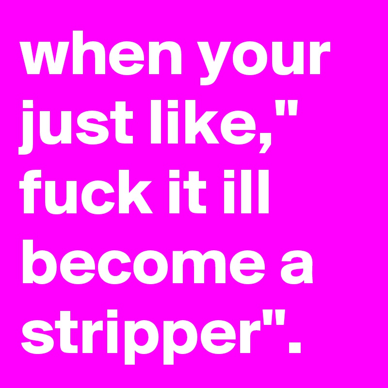 when your just like," fuck it ill become a stripper".