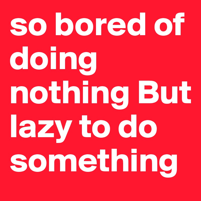 so bored of doing nothing But lazy to do something