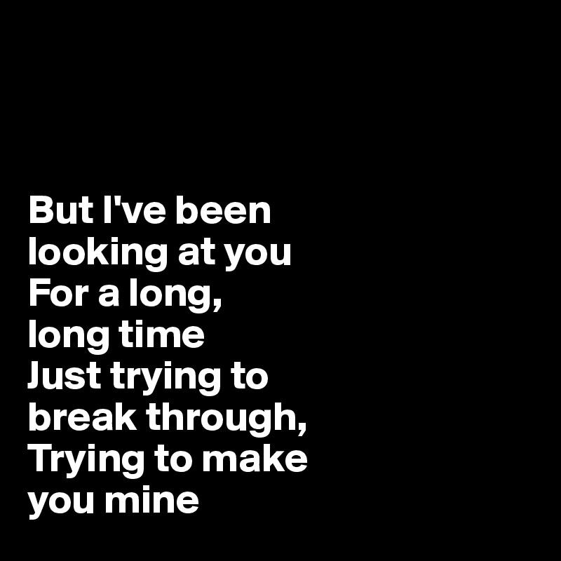 



But I've been 
looking at you 
For a long, 
long time
Just trying to 
break through,
Trying to make 
you mine