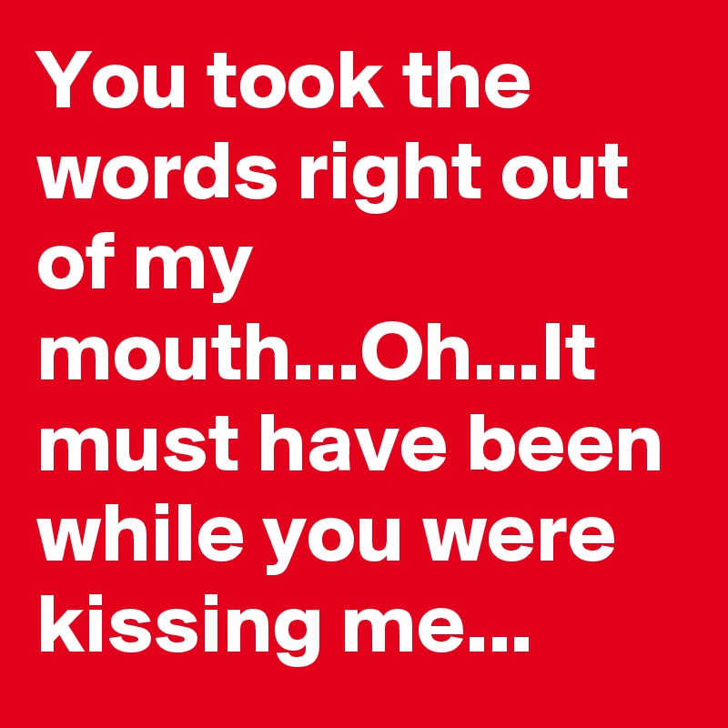 You took the words right out of my mouth...Oh...It must have been while you were kissing me...