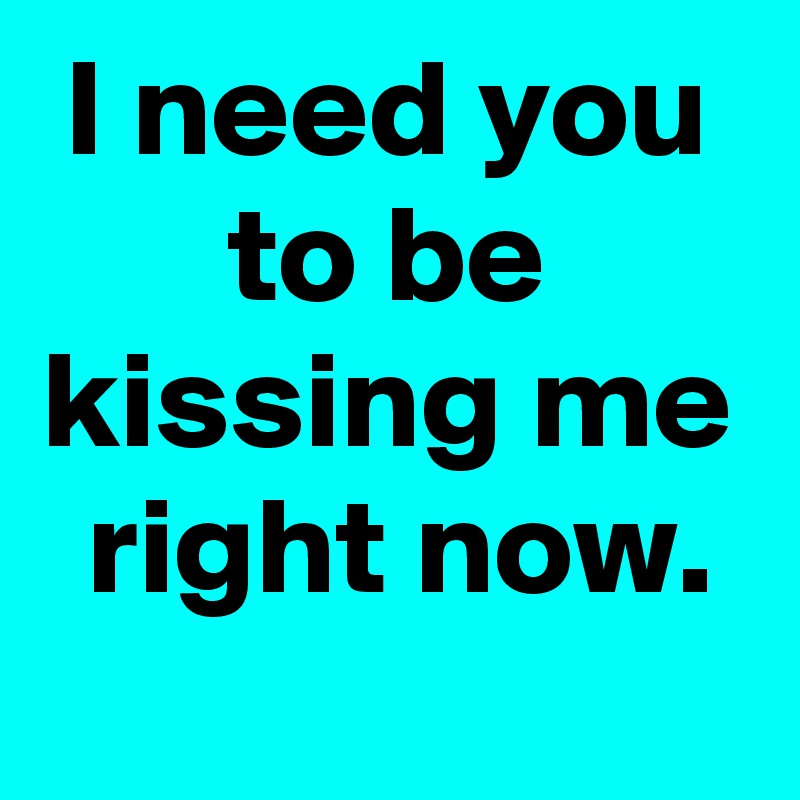 I need you
to be
kissing me
 right now.
