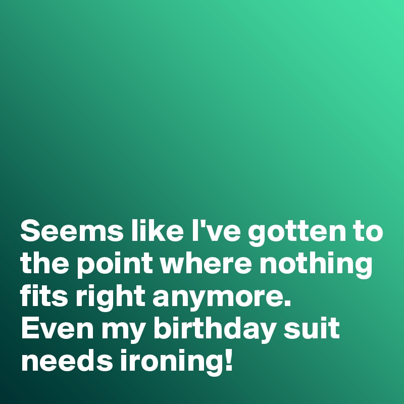 





Seems like I've gotten to the point where nothing fits right anymore. 
Even my birthday suit needs ironing!