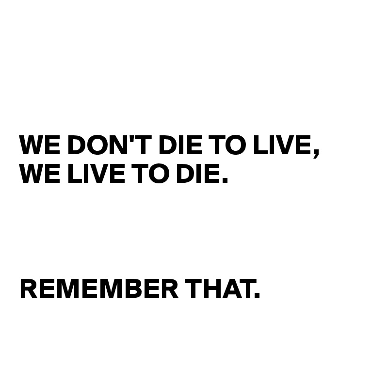 



WE DON'T DIE TO LIVE, 
WE LIVE TO DIE. 



REMEMBER THAT. 

