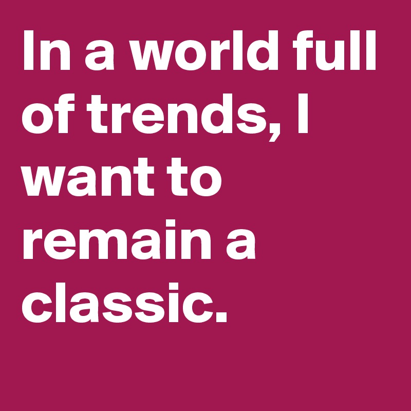 In a world full of trends, I want to remain a classic.