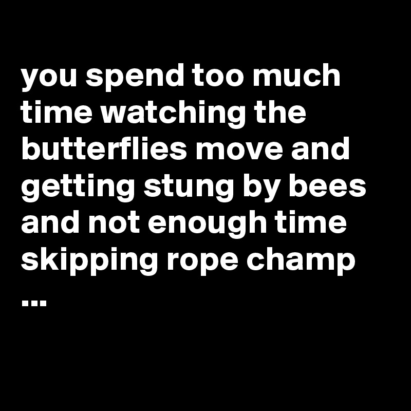 
you spend too much time watching the butterflies move and getting stung by bees and not enough time skipping rope champ ...

