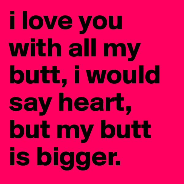 i love you with all my butt, i would say heart, but my butt is bigger.