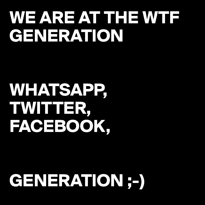 WE ARE AT THE WTF GENERATION


WHATSAPP,
TWITTER,
FACEBOOK,


GENERATION ;-)
