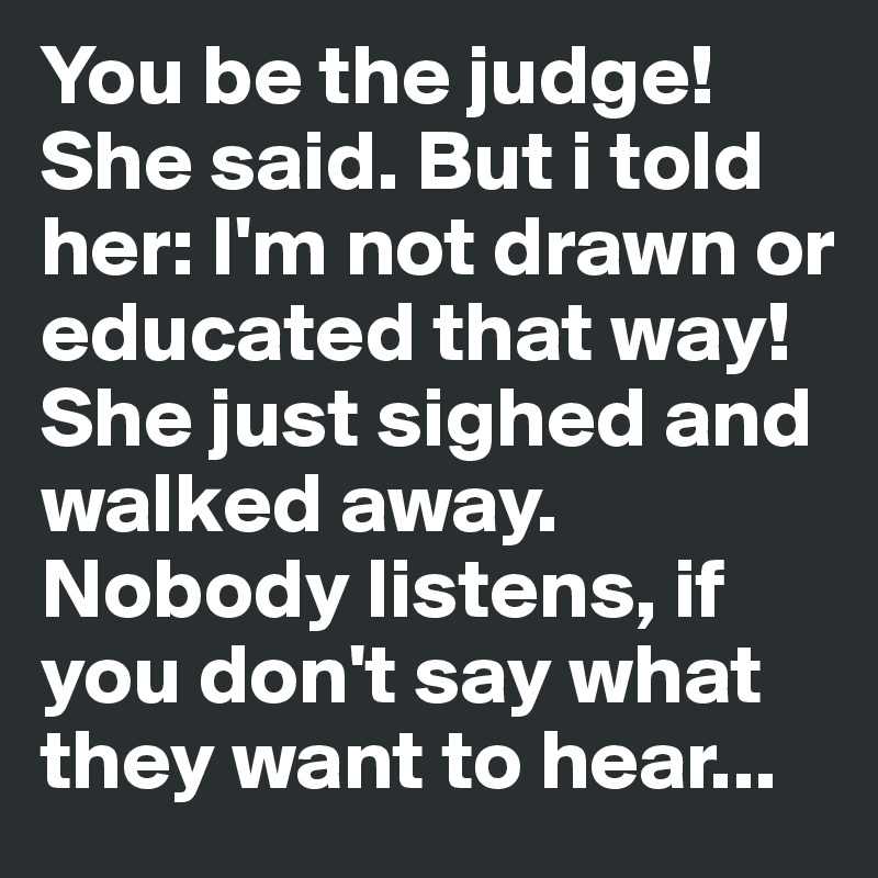 You be the judge! She said. But i told her: I'm not drawn or educated that way! She just sighed and walked away. Nobody listens, if you don't say what they want to hear...