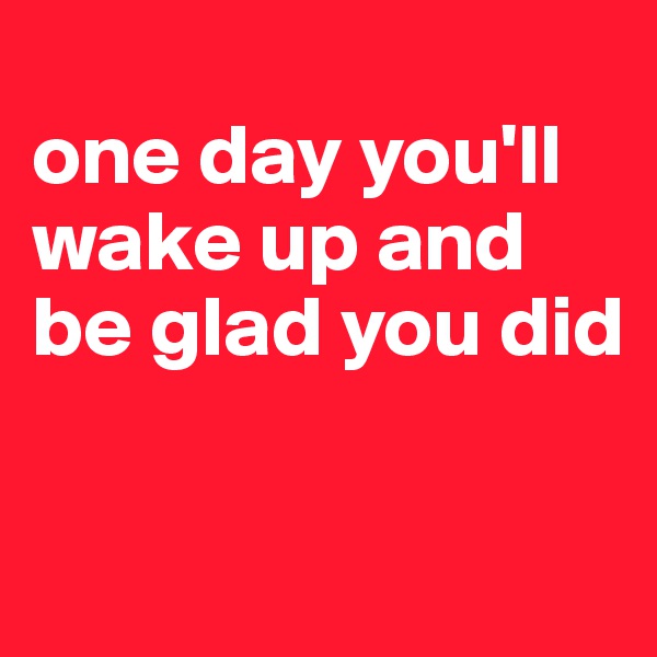 
one day you'll wake up and be glad you did

