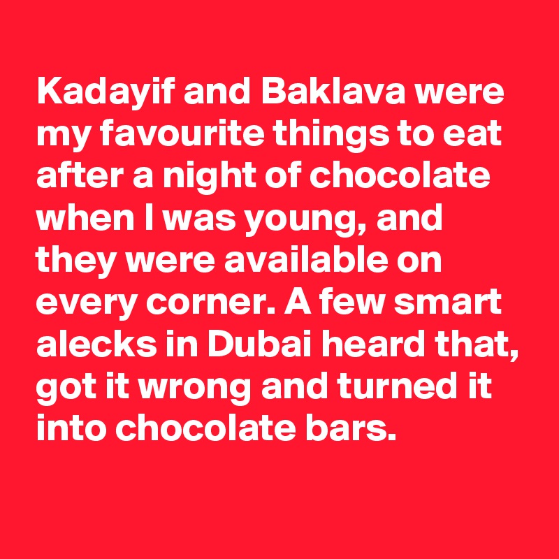 
 Kadayif and Baklava were
 my favourite things to eat
 after a night of chocolate
 when I was young, and
 they were available on
 every corner. A few smart
 alecks in Dubai heard that,
 got it wrong and turned it
 into chocolate bars.
