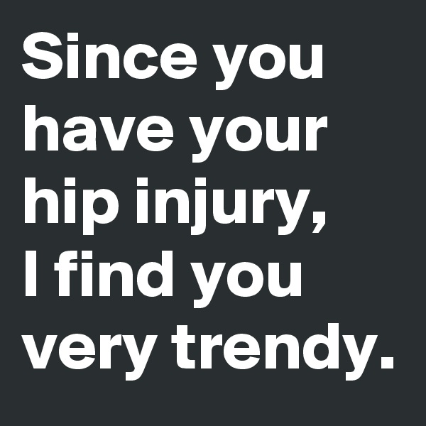 Since you have your hip injury, 
I find you very trendy.