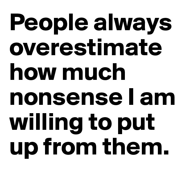 People always overestimate how much nonsense I am willing to put up from them.