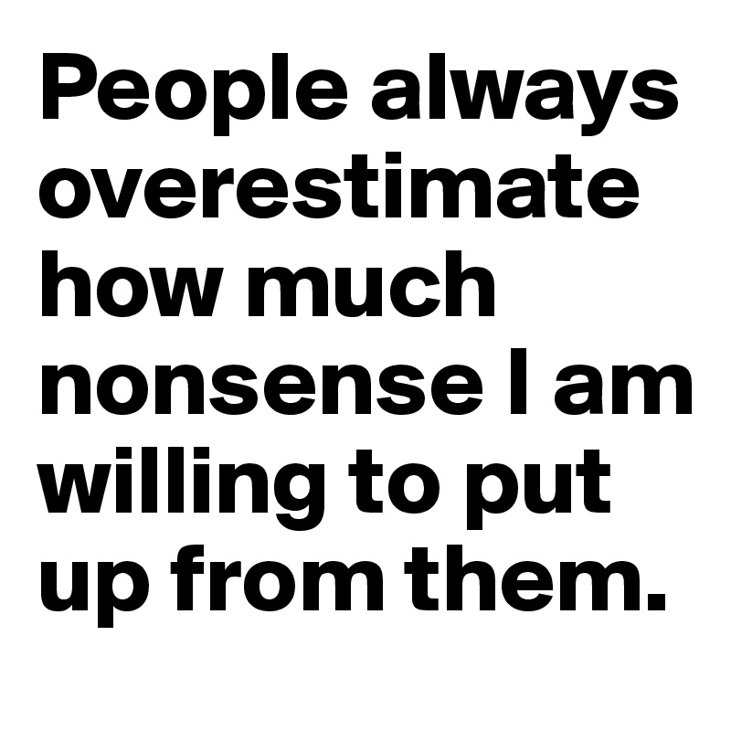 People always overestimate how much nonsense I am willing to put up from them.