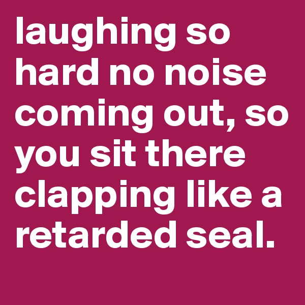 laughing so hard no noise coming out, so you sit there clapping like a retarded seal.