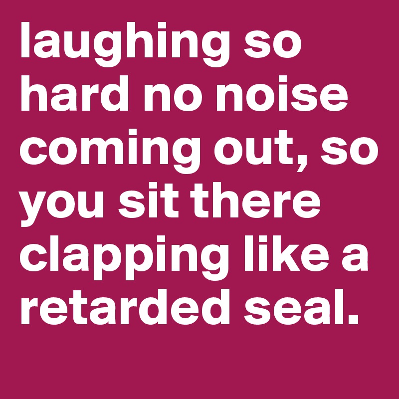 laughing so hard no noise coming out, so you sit there clapping like a retarded seal.