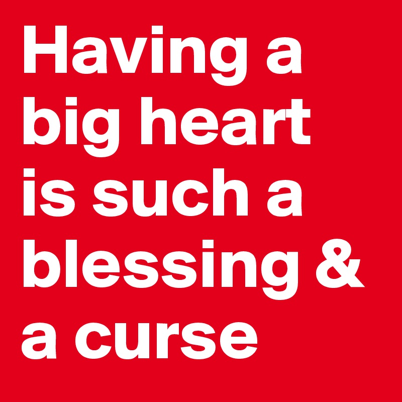 Having a big heart is such a blessing & a curse 