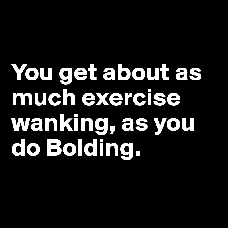 

You get about as much exercise wanking, as you do Bolding.

