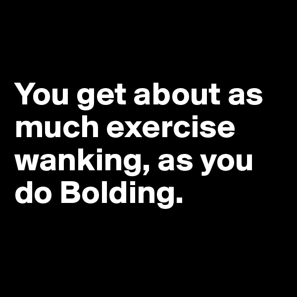 

You get about as much exercise wanking, as you do Bolding.

