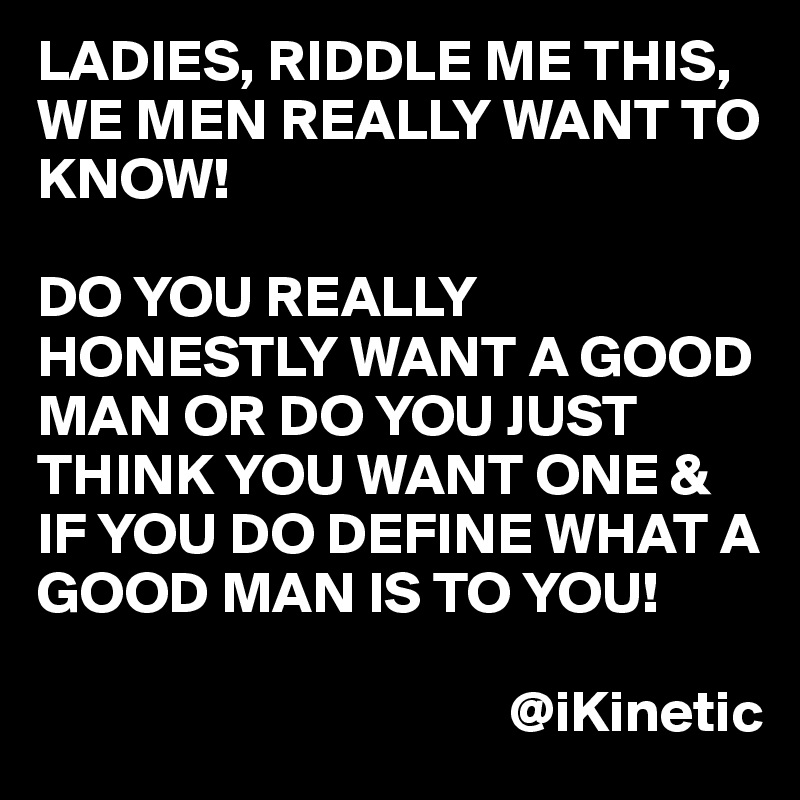 Ladies Riddle Me This We Men Really Want To Know Do You Really Honestly Want A Good Man Or Do