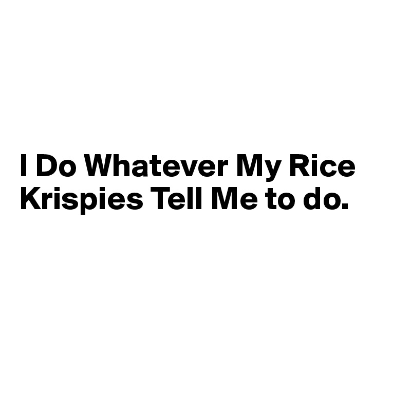 



I Do Whatever My Rice 
Krispies Tell Me to do.




