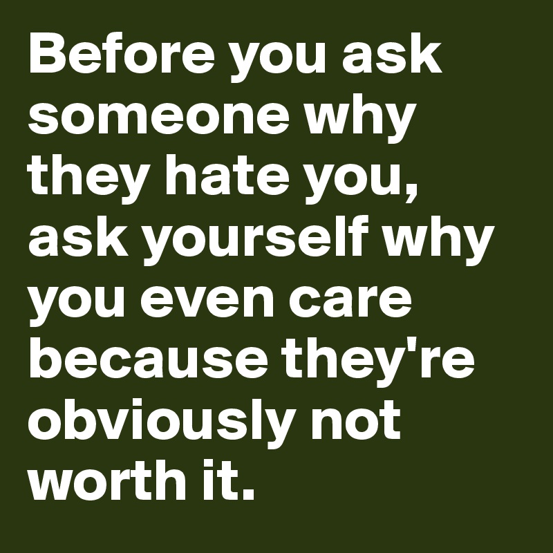 Before you ask someone why they hate you, ask yourself why you even care because they're obviously not worth it.