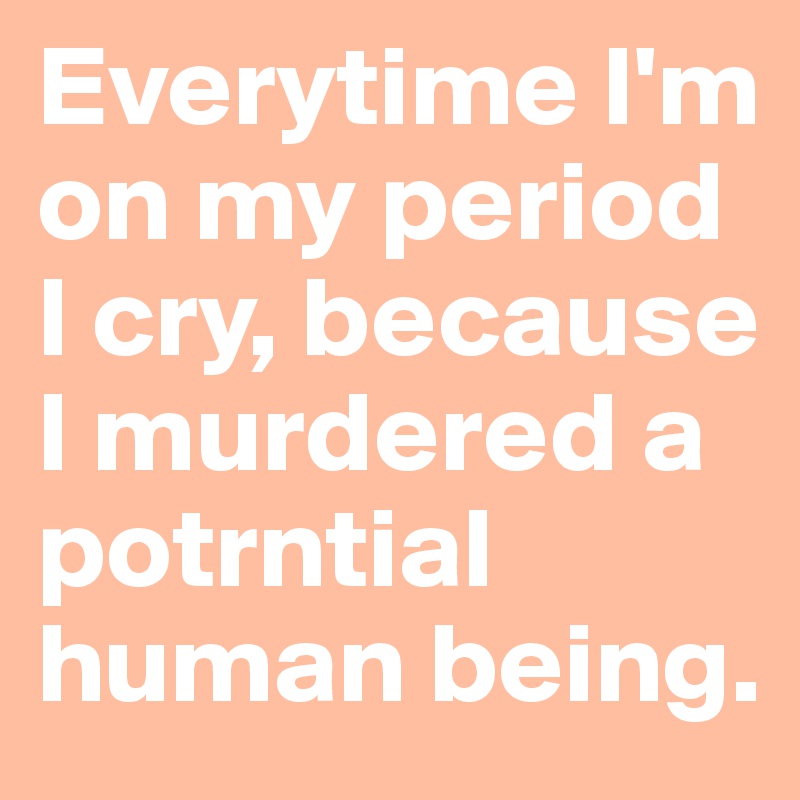 Everytime I'm on my period I cry, because I murdered a potrntial human being.
