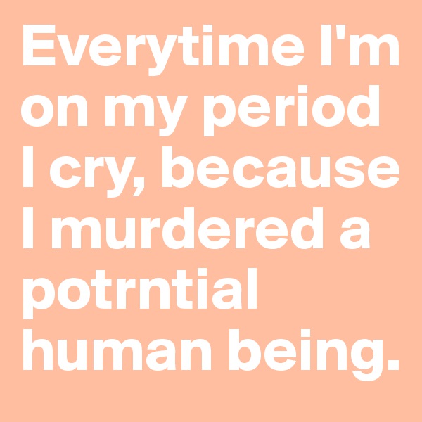Everytime I'm on my period I cry, because I murdered a potrntial human being.